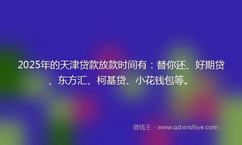 2025年的天津贷款放款时间有：替你还、好期贷、东方汇、柯基贷、小花钱包等。