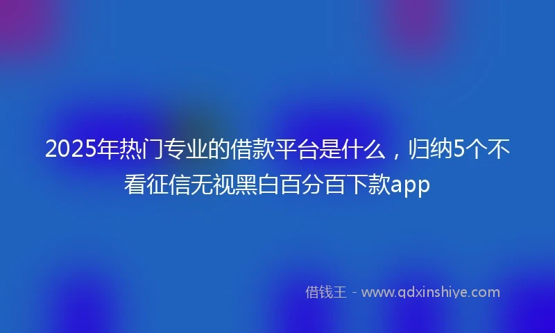 2025年热门专业的借款平台是什么，归纳5个不看征信无视黑白百分百下款app