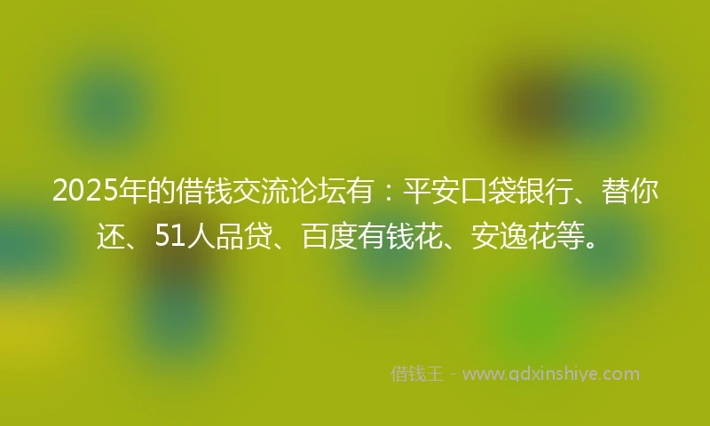 2025年的借钱交流论坛有：平安口袋银行、替你还、51人品贷、百度有钱花、安逸花等。