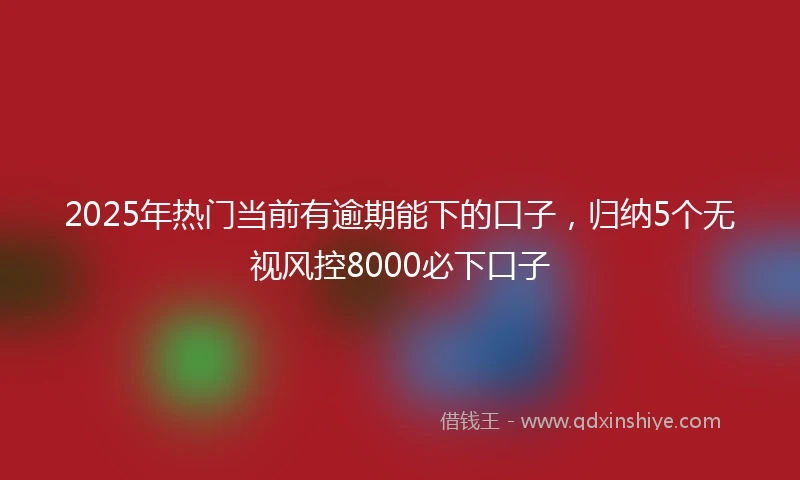 2025年热门当前有逾期能下的口子，归纳5个无视风控8000必下口子