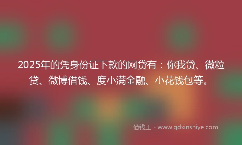 2025年的凭身份证下款的网贷有：你我贷、微粒贷、微博借钱、度小满金融、小花钱包等。
