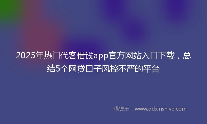 2025年热门代客借钱app官方网站入口下载，总结5个网贷口子风控不严的平台