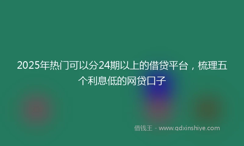 2025年热门可以分24期以上的借贷平台，梳理五个利息低的网贷口子