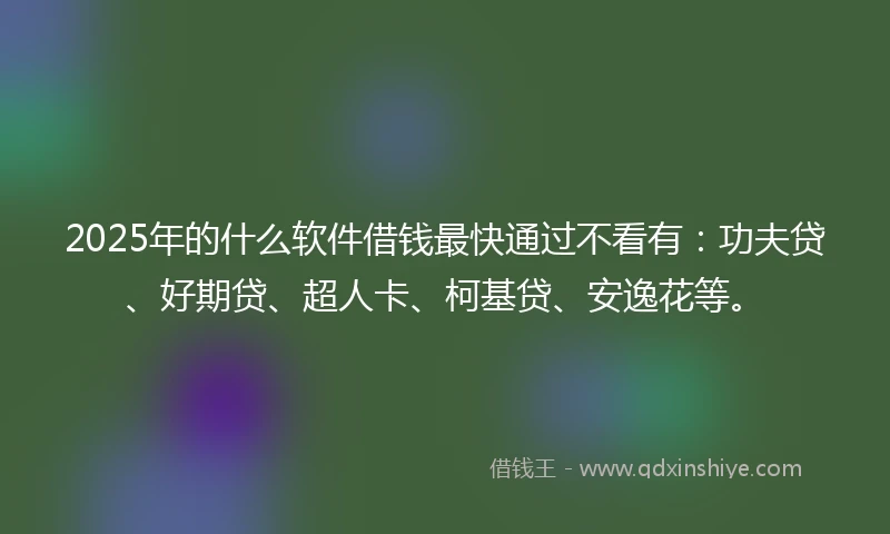 2025年的什么软件借钱最快通过不看有：功夫贷、好期贷、超人卡、柯基贷、安逸花等。