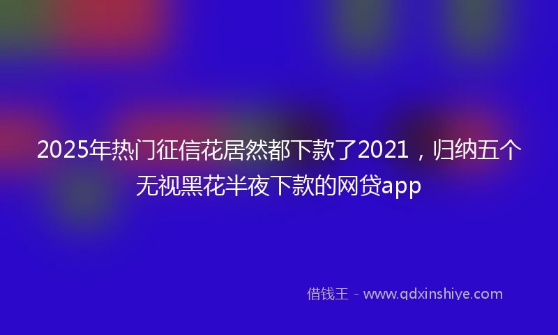 2025年热门征信花居然都下款了2021，归纳五个无视黑花半夜下款的网贷app