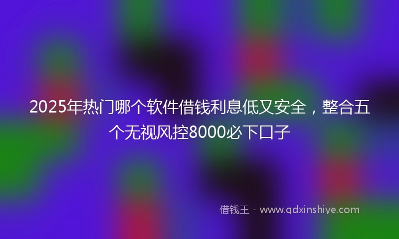 2025年热门哪个软件借钱利息低又安全，整合五个无视风控8000必下口子