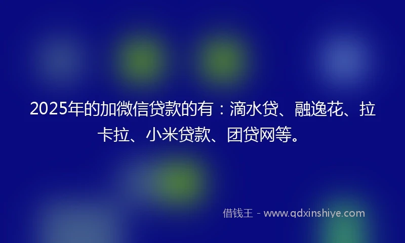 2025年的加微信贷款的有：滴水贷、融逸花、拉卡拉、小米贷款、团贷网等。