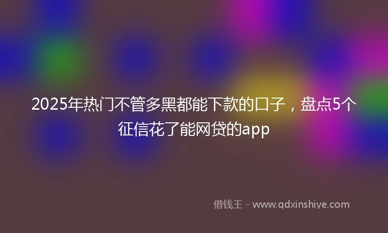 2025年热门不管多黑都能下款的口子，盘点5个征信花了能网贷的app