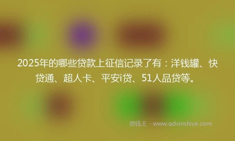 2025年的哪些贷款上征信记录了有：洋钱罐、快贷通、超人卡、平安i贷、51人品贷等。
