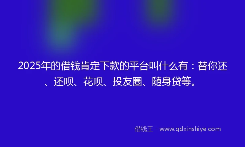 2025年的借钱肯定下款的平台叫什么有：替你还、还呗、花呗、投友圈、随身贷等。