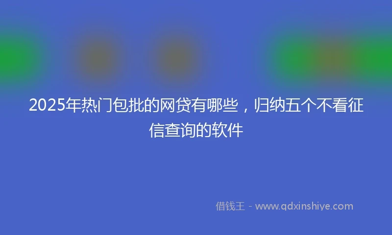 2025年热门包批的网贷有哪些，归纳五个不看征信查询的软件