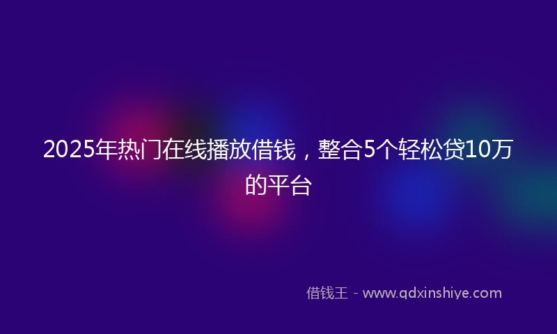 2025年热门在线播放借钱，整合5个轻松贷10万的平台