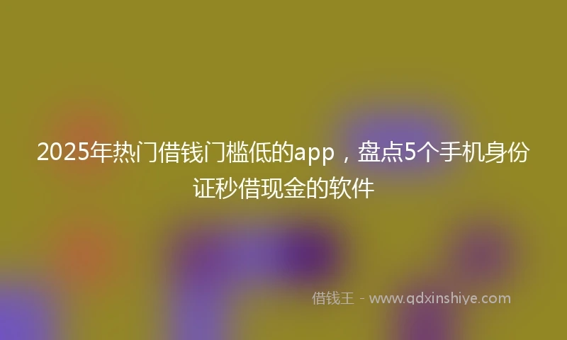 2025年热门借钱门槛低的app，盘点5个手机身份证秒借现金的软件
