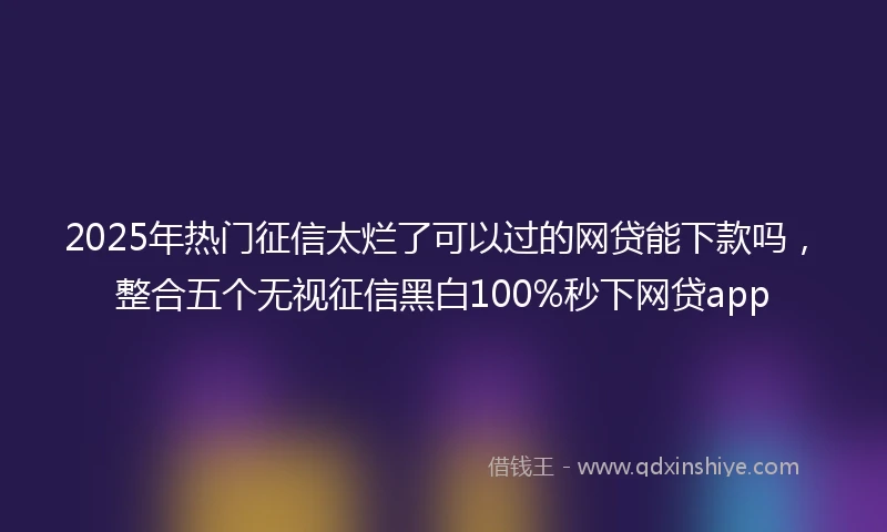 2025年热门征信太烂了可以过的网贷能下款吗，整合五个无视征信黑白100%秒下网贷app