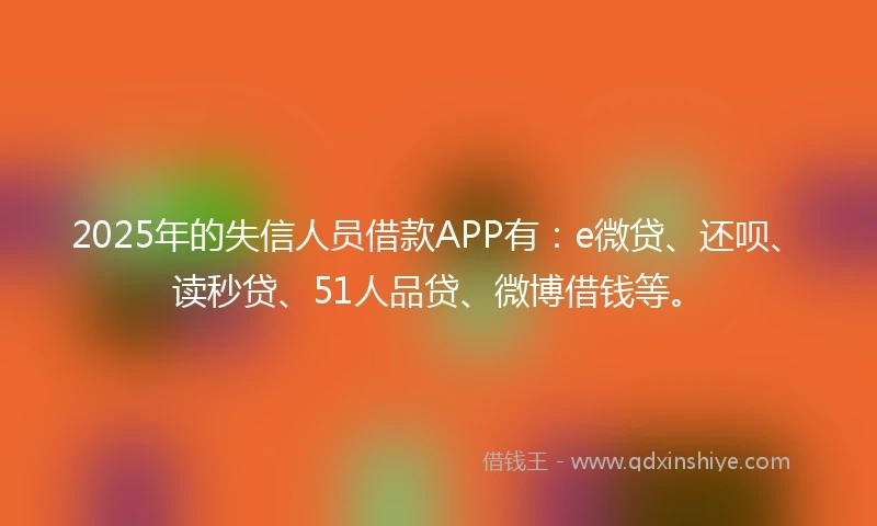 2025年的失信人员借款APP有：e微贷、还呗、读秒贷、51人品贷、微博借钱等。