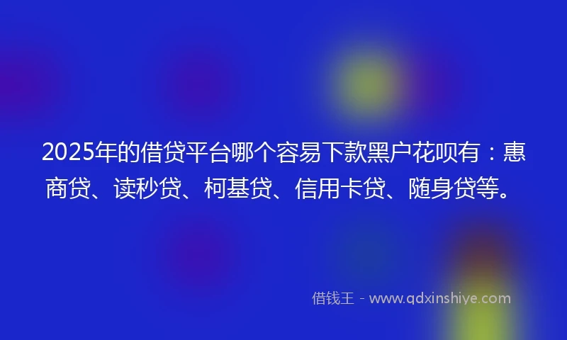 2025年的借贷平台哪个容易下款黑户花呗有：惠商贷、读秒贷、柯基贷、信用卡贷、随身贷等。