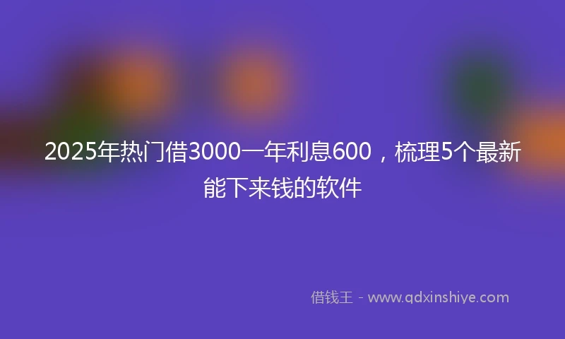 2025年热门借3000一年利息600，梳理5个最新能下来钱的软件