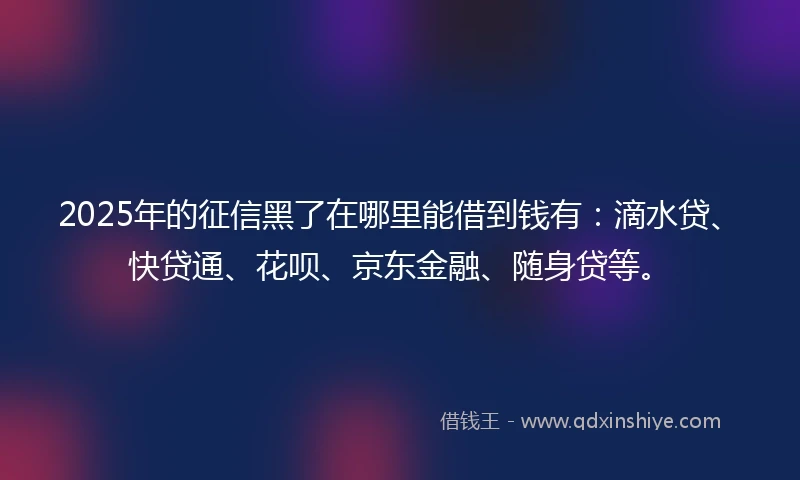 2025年的征信黑了在哪里能借到钱有：滴水贷、快贷通、花呗、京东金融、随身贷等。