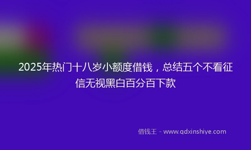2025年热门十八岁小额度借钱，总结五个不看征信无视黑白百分百下款