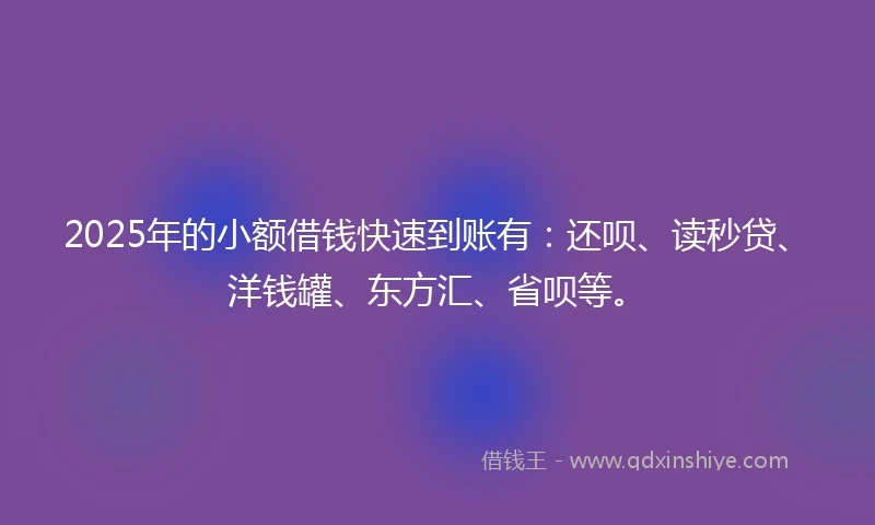 2025年的小额借钱快速到账有：还呗、读秒贷、洋钱罐、东方汇、省呗等。