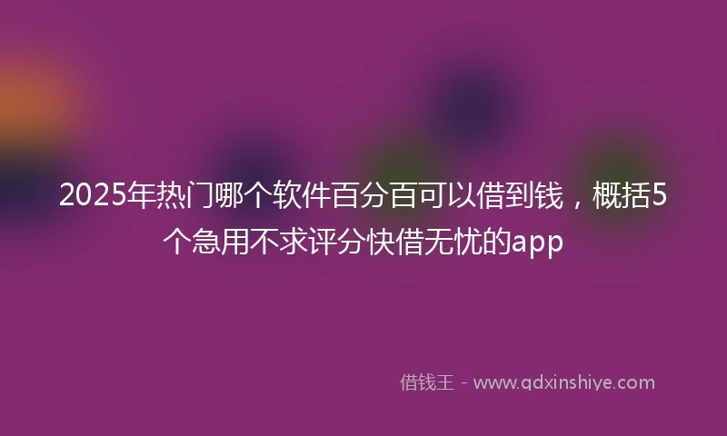 2025年热门哪个软件百分百可以借到钱，概括5个急用不求评分快借无忧的app