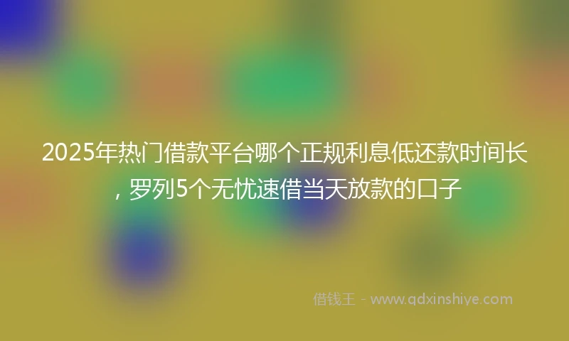 2025年热门借款平台哪个正规利息低还款时间长，罗列5个无忧速借当天放款的口子