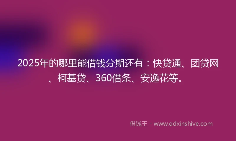 2025年的哪里能借钱分期还有：快贷通、团贷网、柯基贷、360借条、安逸花等。