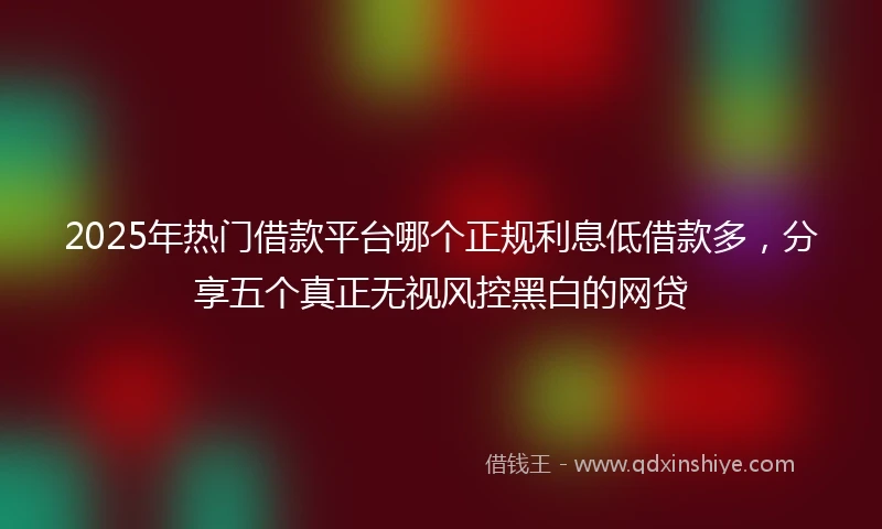 2025年热门借款平台哪个正规利息低借款多，分享五个真正无视风控黑白的网贷
