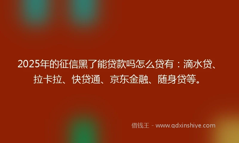2025年的征信黑了能贷款吗怎么贷有：滴水贷、拉卡拉、快贷通、京东金融、随身贷等。