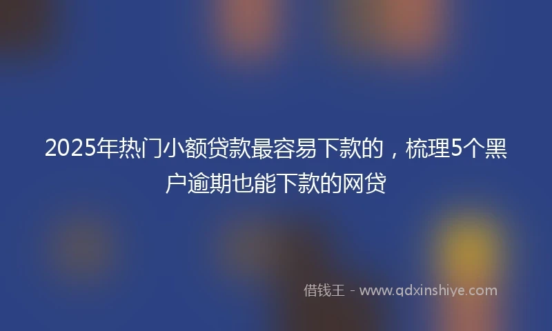 2025年热门小额贷款最容易下款的，梳理5个黑户逾期也能下款的网贷