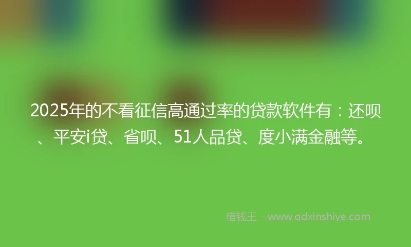 2025年的不看征信高通过率的贷款软件有：还呗、平安i贷、省呗、51人品贷、度小满金融等。