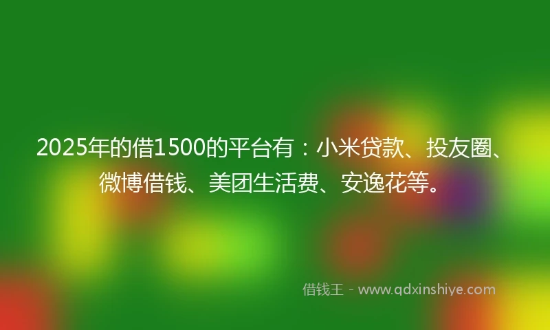 2025年的借1500的平台有：小米贷款、投友圈、微博借钱、美团生活费、安逸花等。