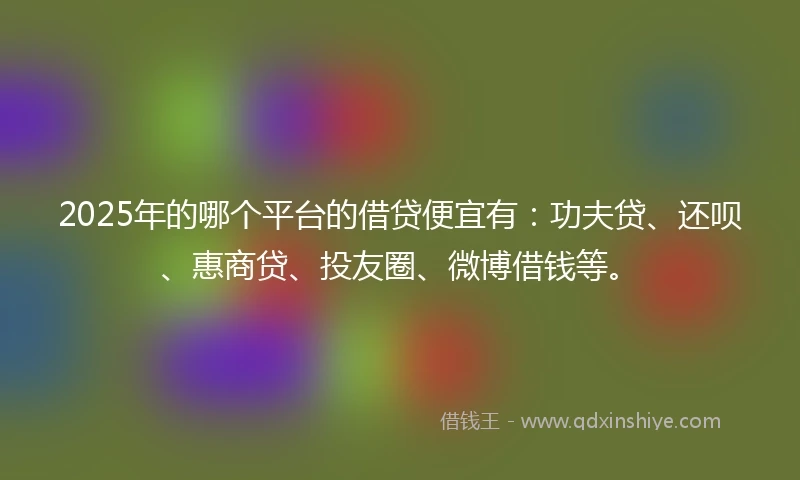 2025年的哪个平台的借贷便宜有：功夫贷、还呗、惠商贷、投友圈、微博借钱等。