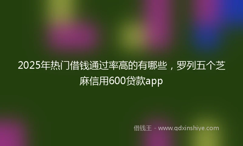 2025年热门借钱通过率高的有哪些，罗列五个芝麻信用600贷款app