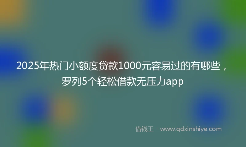 2025年热门小额度贷款1000元容易过的有哪些，罗列5个轻松借款无压力app