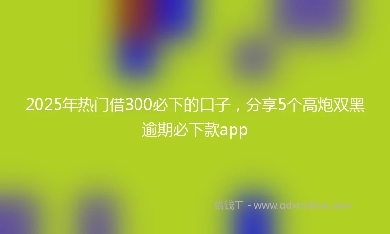 2025年热门借300必下的口子，分享5个高炮双黑逾期必下款app