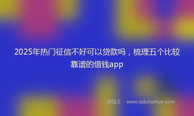 2025年热门征信不好可以贷款吗，梳理五个比较靠谱的借钱app