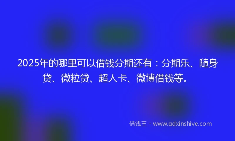 2025年的哪里可以借钱分期还有：分期乐、随身贷、微粒贷、超人卡、微博借钱等。