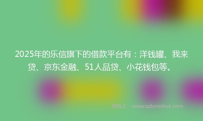 2025年的乐信旗下的借款平台有：洋钱罐、我来贷、京东金融、51人品贷、小花钱包等。