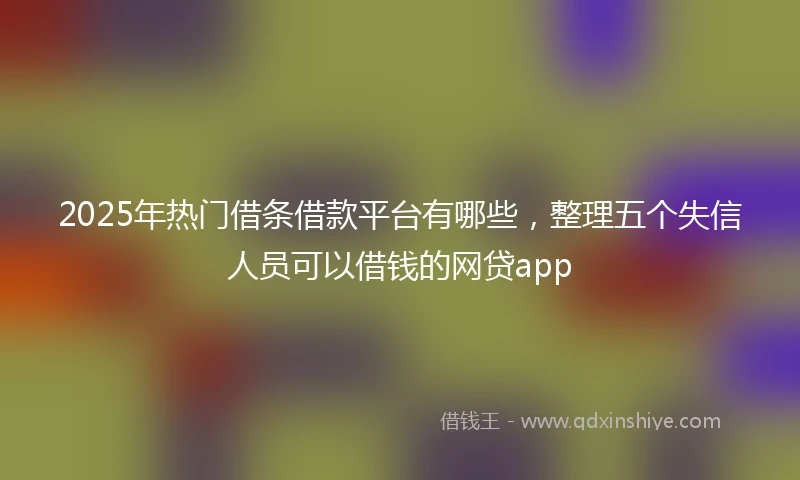 2025年热门借条借款平台有哪些，整理五个失信人员可以借钱的网贷app