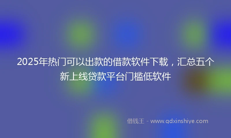 2025年热门可以出款的借款软件下载，汇总五个新上线贷款平台门槛低软件