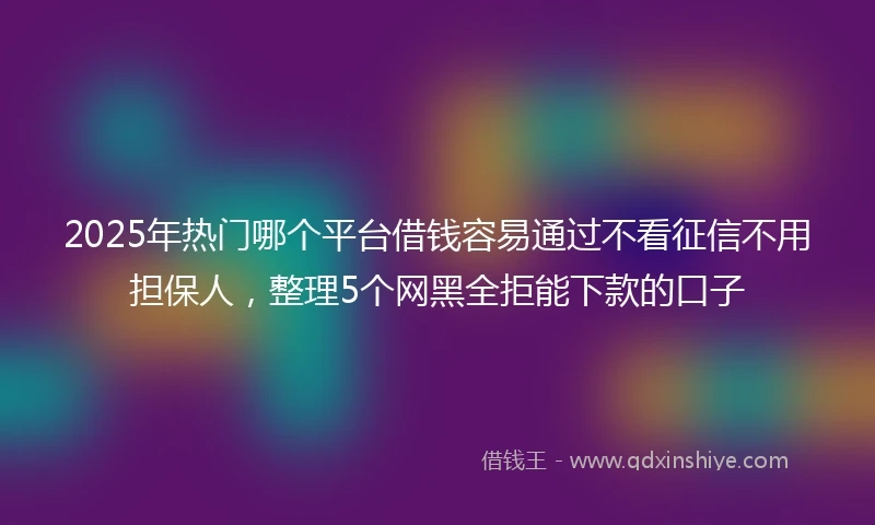 2025年热门哪个平台借钱容易通过不看征信不用担保人，整理5个网黑全拒能下款的口子