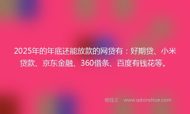 2025年的年底还能放款的网贷有：好期贷、小米贷款、京东金融、360借条、百度有钱花等。