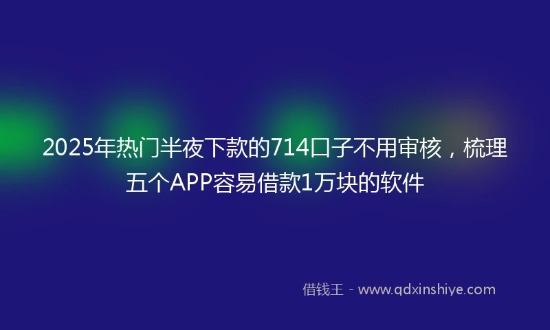 2025年热门半夜下款的714口子不用审核，梳理五个APP容易借款1万块的软件