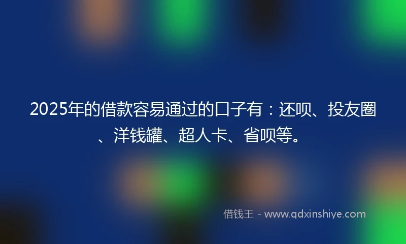 2025年的借款容易通过的口子有：还呗、投友圈、洋钱罐、超人卡、省呗等。