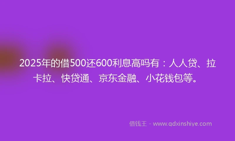 2025年的借500还600利息高吗有：人人贷、拉卡拉、快贷通、京东金融、小花钱包等。
