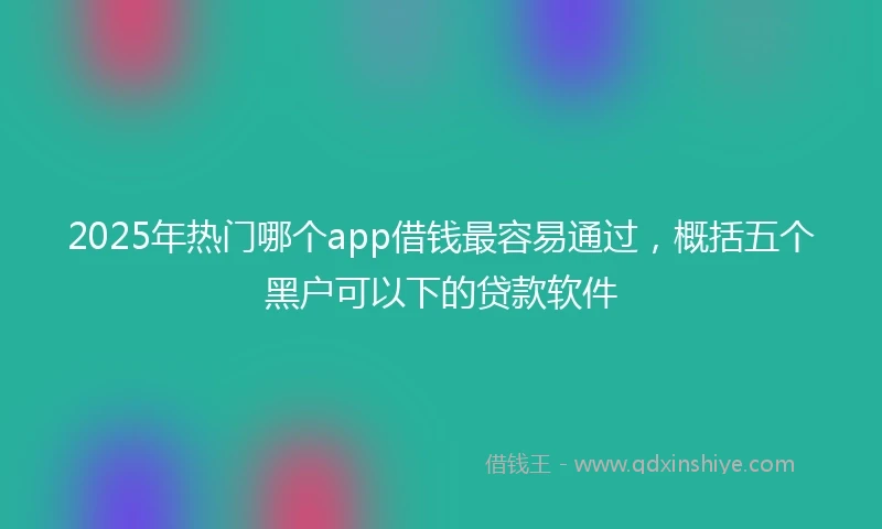 2025年热门哪个app借钱最容易通过，概括五个黑户可以下的贷款软件