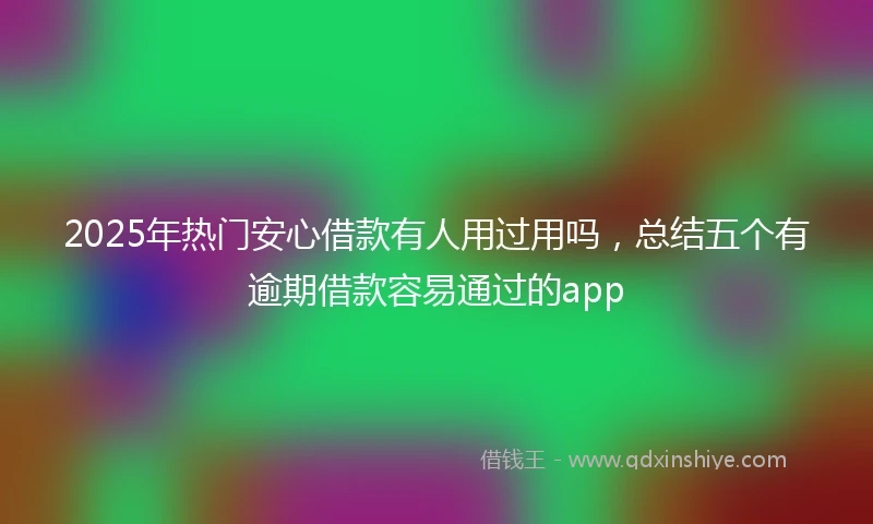 2025年热门安心借款有人用过用吗，总结五个有逾期借款容易通过的app