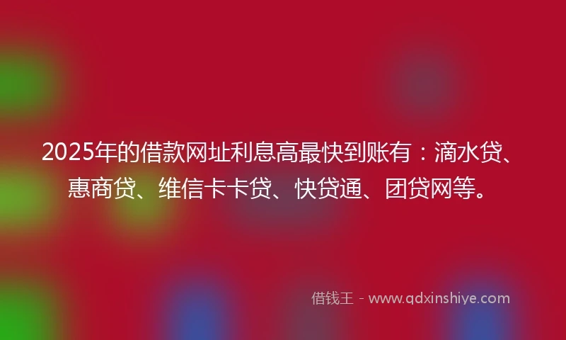 2025年的借款网址利息高最快到账有：滴水贷、惠商贷、维信卡卡贷、快贷通、团贷网等。