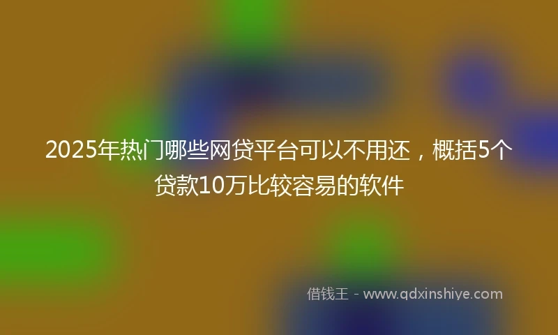 2025年热门哪些网贷平台可以不用还，概括5个贷款10万比较容易的软件